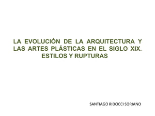 LA EVOLUCIÓN DE LA ARQUITECTURA Y
LAS ARTES PLÁSTICAS EN EL SIGLO XIX.
ESTILOS Y RUPTURAS
SANTIAGO RIDOCCI SORIANO
 