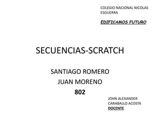 SECUENCIAS-SCRATCH
SANTIAGO ROMERO
JUAN MORENO
802
JOHN ALEXANDER
CARABALLO ACOSTA
DOCENTE
COLEGIO NACIONAL NICOLAS
ESGUERRA
EDIFICAMOS FUTURO
 