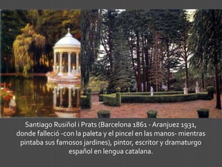 Santiago Rusiñol i Prats (Barcelona 1861 - Aranjuez 1931,
donde falleció -con la paleta y el pincel en las manos- mientras
pintaba sus famosos jardines), pintor, escritor y dramaturgo
español en lengua catalana.
 