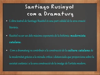 Santiago Rusinyol
com a Dramaturg
● L'obra teatral de Santiago Rusiñol és una part cabdal de la seva creació
literària.
● Rusiñol va ser un dels màxims exponents de la bohèmia modernista
catalana.
● Com a dramaturg va contribuir a la construcció de la cultura catalana de
la modernitat gràcies a la mirada crítica i distanciada que proporciona sobre la
societat coetània i a la seva construcció de la imatge de l'artista modern.
 
