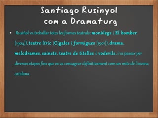 Santiago Rusinyol
com a Dramaturg
● Rusiñol va treballar totes les formes teatrals: monòlegs ( El bomber
[1904]), teatre líric (Cigales i formigues [1901]), drama,
melodrames, sainets, teatre de titelles i vodevils, i va passar per
diverses etapes fins que es va consagrar definitivament com un mite de l'escena
catalana.
 