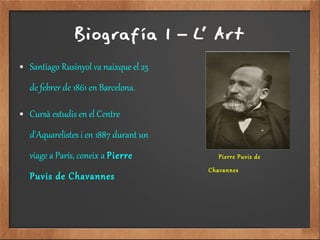 Biografía 1 L' Art–
● Santiago Rusinyol va naixque el 25
de febrer de 1861 en Barcelona.
● Cursà estudis en el Centre
d'Aquarelistes i en 1887 durant un
viage a París, coneix a Pierre
Puvis de Chavannes
Pierre Puvis de
Chavannes
 
