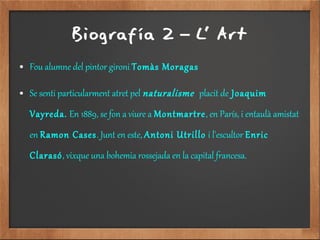 Biografía 2 L' Art–
● Fou alumne del pintor gironi Tomàs Moragas
● Se senti particularment atret pel naturalisme placit de Joaquim
Vayreda. En 1889, se fon a viure a Montmartre, en París, i entaulà amistat
en Ramon Cases. Junt en este, Antoni Utrillo i l'escultor Enric
Clarasó, vixque una bohemia rossejada en la capital francesa.
 