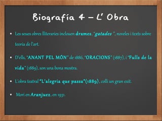 Biografía 4 L' Obra–
● Les seues obres lliteraries inclouen drames, “gatades ”, noveles i texts sobre
teoria de l'art.
● D'ells, “ANANT PEL MÓN” de 1886, “ORACIONS” (1887), i “Fulls de la
vida” (1889), son una bona mostra.
● L'obra teatral “L’alegria que passa”(1889), colli un gran exit.
● Mori en Aranjuez, en 1931.
 