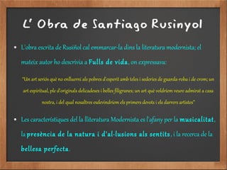 L' Obra de Santiago Rusinyol
● L'obra escrita de Rusiñol cal emmarcar-la dins la literatura modernista; el
mateix autor ho descrivia a Fulls de vida, on expressava:
“Un art seriós què no enlluerni als pobres d'esperit amb teles i sederies de guarda-roba i de crom; un
art espiritual, ple d'originals delicadeses i belles filigranes; un art què voldríem veure admirat a casa
nostra, i del qual nosaltres esdevindríem els primers devots i els darrers artistes”
● Les característiques del la lliteratura Modernista es l'afany per la musicalitat,
la presència de la natura i d'al·lusions als sentits, i la recerca de la
bellesa perfecta.
 