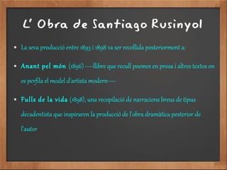 L' Obra de Santiago Rusinyol
● La seva producció entre 1893 i 1898 va ser recollida posteriorment a:
● Anant pel món (1896) —llibre que recull poemes en prosa i altres textos on
es perfila el model d'artista modern—
● Fulls de la vida (1898), una recopilació de narracions breus de tipus
decadentista que inspiraren la producció de l'obra dramàtica posterior de
l'autor
 