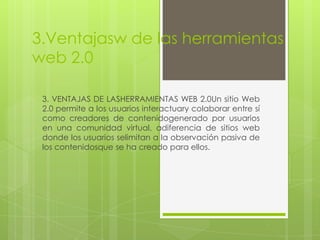3.Ventajasw de las herramientas
web 2.0

 3. VENTAJAS DE LASHERRAMIENTAS WEB 2.0Un sitio Web
 2.0 permite a los usuarios interactuary colaborar entre sí
 como creadores de contenidogenerado por usuarios
 en una comunidad virtual, adiferencia de sitios web
 donde los usuarios selimitan a la observación pasiva de
 los contenidosque se ha creado para ellos.
 
