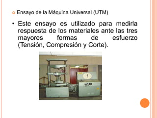  Ensayo de la Máquina Universal (UTM)
• Este ensayo es utilizado para medirla
respuesta de los materiales ante las tres
mayores formas de esfuerzo
(Tensión, Compresión y Corte).
 