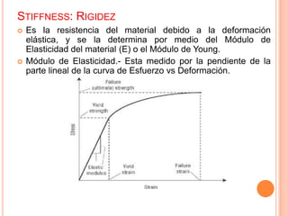 STIFFNESS: RIGIDEZ
 Es la resistencia del material debido a la deformación
elástica, y se la determina por medio del Módulo de
Elasticidad del material (E) o el Módulo de Young.
 Módulo de Elasticidad.- Esta medido por la pendiente de la
parte lineal de la curva de Esfuerzo vs Deformación.
 