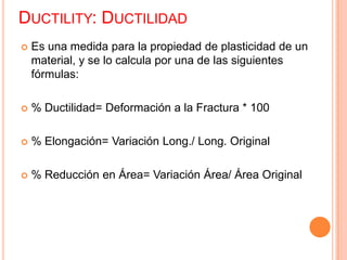 DUCTILITY: DUCTILIDAD
 Es una medida para la propiedad de plasticidad de un
material, y se lo calcula por una de las siguientes
fórmulas:
 % Ductilidad= Deformación a la Fractura * 100
 % Elongación= Variación Long./ Long. Original
 % Reducción en Área= Variación Área/ Área Original
 