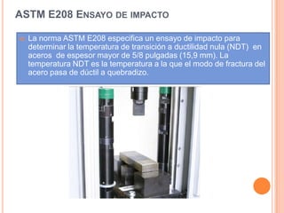 ASTM E208 ENSAYO DE IMPACTO
 La norma ASTM E208 especifica un ensayo de impacto para
determinar la temperatura de transición a ductilidad nula (NDT) en
aceros de espesor mayor de 5/8 pulgadas (15,9 mm). La
temperatura NDT es la temperatura a la que el modo de fractura del
acero pasa de dúctil a quebradizo.
 