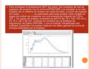  Para averiguar la temperatura NDT del acero, las muestras de haz se
preparan de acuerdo con la norma ASTM E208 y se someten a un solo
impacto de un sistema de ensayo de caída de peso. La torre de impacto
de Ceast Modelo 9350 es adecuada para esta prueba. Este modelo es
capaz de probar las muestras con una energía de impacto de 0,59 a
757 J. Es capaz de analizar muestras de tipo P2 de 19 x 130 x 50 mm y
P3 16 x 130 x 50 mm .Cuando se combina con el Sistema de
Adquisición de Datos DAS 64K, y con el módulo VisualImpact del
software CeastView se pueden capturar los datos generar la curva de
energía absorbida por el impacto.
 