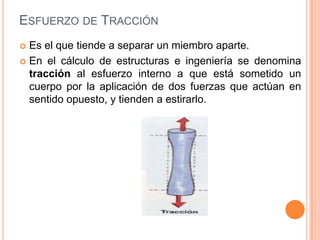 ESFUERZO DE TRACCIÓN
 Es el que tiende a separar un miembro aparte.
 En el cálculo de estructuras e ingeniería se denomina
tracción al esfuerzo interno a que está sometido un
cuerpo por la aplicación de dos fuerzas que actúan en
sentido opuesto, y tienden a estirarlo.
 