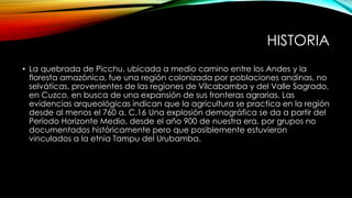 HISTORIA
• La quebrada de Picchu, ubicada a medio camino entre los Andes y la
floresta amazónica, fue una región colonizada por poblaciones andinas, no
selváticas, provenientes de las regiones de Vilcabamba y del Valle Sagrado,
en Cuzco, en busca de una expansión de sus fronteras agrarias. Las
evidencias arqueológicas indican que la agricultura se practica en la región
desde al menos el 760 a. C.16 Una explosión demográfica se da a partir del
Período Horizonte Medio, desde el año 900 de nuestra era, por grupos no
documentados históricamente pero que posiblemente estuvieron
vinculados a la etnia Tampu del Urubamba.
 