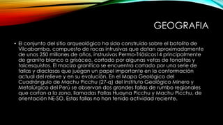 GEOGRAFIA
• El conjunto del sitio arqueológico ha sido construido sobre el batolito de
Vilcabamba, compuesto de rocas intrusivas que datan aproximadamente
de unos 250 millones de años, instrusivos Permo-Triásicos14 principalmente
de granito blanco a grisáceo, cortado por algunas vetas de tonalitas y
talcesquistos. El macizo granítico se encuentra cortado por una serie de
fallas y diaclasas que juegan un papel importante en la conformación
actual del relieve y en su evolución. En el Mapa Geológico del
Cuadrángulo de Machu Picchu (27-q) del Instituto Geológico Minero y
Metalúrgico del Perú se observan dos grandes fallas de rumbo regionales
que cortan a la zona, llamadas Fallas Huayna Picchu y Machu Picchu, de
orientación NE-SO. Estas fallas no han tenido actividad reciente.
 