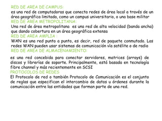 RED DE AREA DE CAMPUS:
es una red de computadoras que conecta redes de área local a través de un
área geográfica limitada, como un campus universitario, o una base militar
RED DE AREA METROPOLITANA:
Una red de área metropolitana es una red de alta velocidad (banda ancha)
que dando cobertura en un área geográfica extensa
RED DE AREA AMPLIA :
WAN es una red punto a punto, es decir, red de paquete conmutado. Las
redes WAN pueden usar sistemas de comunicación vía satélite o de radio
RED DE AREA DE ALMACENAMIENTO:
es una red concebida para conectar servidores, matrices (arrays) de
discos y librerías de soporte. Principalmente, está basada en tecnología
fibre channel y más recientemente en SCSI
PROTOCOLOS DE REDES
El Protocolo de red o también Protocolo de Comunicación es el conjunto
de reglas que especifican el intercambio de datos u órdenes durante la
comunicación entre las entidades que forman parte de una red.
 