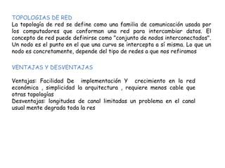 TOPOLOGIAS DE RED
La topología de red se define como una familia de comunicación usada por
los computadores que conforman una red para intercambiar datos. El
concepto de red puede definirse como "conjunto de nodos interconectados".
Un nodo es el punto en el que una curva se intercepta a sí misma. Lo que un
nodo es concretamente, depende del tipo de redes a que nos refiramos
VENTAJAS Y DESVENTAJAS
Ventajas: Facilidad De implementación Y crecimiento en la red
económica , simplicidad la arquitectura , requiere menos cable que
otras topologías
Desventajas: longitudes de canal limitadas un problema en el canal
usual mente degrada toda la res
 