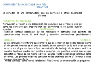 COMPONENTES BASICOSDE UNA RES
SERVIDOR
El servidor es una computadora que da servicios a otras denomidas
clientes
ESTACION DE TRABAJO
Aprovechan o tienen a su disposición los recursos que ofrece la red así
como los servicios que proporcionan los Servidores a los cuales pueden
acceder. GATEWAYS
Tambien llamdas pasarelas: es un hardware y software que permite las
comunicaciones entre la red local y grandes ordenadores (mainframes)
BRIDGES O PUENTES
Es un hardware y software que permite que se conecten dos redes locales entre
sí. Un puente interno es el que se instala en un servidor de la red, y un puente
externo es el que se hace sobre una estación de trabajo de la misma red. Los
puentes también pueden ser locales o remotos. Los puentes locales son los que
conectan a redes de un mismo edificio, usando tanto conexiones internas como
externas. Los puentes remotos conectan redes distintas entre sí, llevando a cabo
la conexión a través de
redes públicas, como la red telefónica, RDSI o red de conmutación de paquetes
 