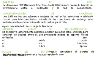TARJETA DE RED
Se denominan NIC (Network Interface Card). Básicamente realiza la función de
intermediario entre el ordenador y la red de comunicación.
CONCENTRADORES DE CABLEADO
Una LAN en bus usa solamente tarjetas de red en las estaciones y cableado
coaxial para interconectarlas, además de los conectores, sin embargo este
método complica el mantenimiento de la red ya que si falla
alguna conexión toda la red deja de funcionar.
SOPORTE FISICO DE INTERCONECCION
Es el soporte (generalmente cableado, es decir que es un cable) utilizado para
conectar los equipos entre sí. Los principales medios de soporte físicos
utilizados son:
el cable coaxial
el par trenzado;
la fibra óptica.
PLACAS DE INTERFAZ DE RED
Son dispositivos que permiten a los puestos de
trabajo conectarse al sistema de
cableado paracrear el nivel físico
 