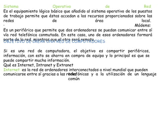 Sistema Operativo de Red
Es el equipamiento lógico básico que añadido al sistema operativo de los puestos
de trabajo permite que éstos accedan a los recursos proporcionados sobre las
redes de área local.
· Módems:
Es un periférico que permite que dos ordenadores se puedan comunicar entre sí
vía red telefónica conmutada. En este caso, uno de esos ordenadores formará
parte de la red, mientras que el otro será remoto.OBJETIVO DE CREAR UNA RED DE COMPUTADORES
Si es una red de computadora, el objetivo es compartir periféricos,
información, con esto se ahorra en compra de equipo y lo principal es que se
puede compartir mucha información.
Qué es Internet, Intranet y Extranet
Internet :es la red de ordenadores interconectados a nivel mundial que pueden
comunicarse entre sí gracias a las redestelefónicas y a la utilización de un lenguaje
común
 
