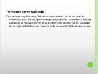 Transporte pasivo facilitado
Es aquel que requiere de proteínas transportadoras que se encuentran
embebidas en la bicapa lipídica y se produce cuando las moléculas o iones
pequeños se mueven a favor de su gradiente de concentración, sin gastos
de energía metabólica y no requiere de la enzima trifosfato de adenosina.
 