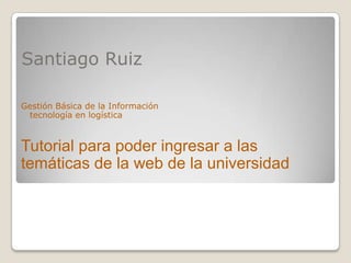 Santiago Ruiz
Gestión Básica de la Información
tecnología en logística
Tutorial para poder ingresar a las
temáticas de la web de la universidad
 