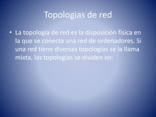 Topologias de red 
• La topología de red es la disposición física en 
la que se conecta una red de ordenadores. Si 
una red tiene diversas topologías se la llama 
mixta, las topologias se dividen en: 
 