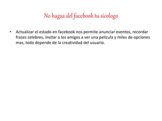 No hagas del facebook tu sicologo
• Actualizar el estado en facebook nos permite anunciar eventos, recordar
frases celebres, invitar a los amigos a ver una película y miles de opciones
mas, todo depende de la creatividad del usuario.
 