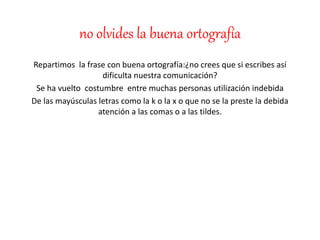 no olvides la buena ortografía
Repartimos la frase con buena ortografía:¿no crees que si escribes así
dificulta nuestra comunicación?
Se ha vuelto costumbre entre muchas personas utilización indebida
De las mayúsculas letras como la k o la x o que no se la preste la debida
atención a las comas o a las tildes.
 
