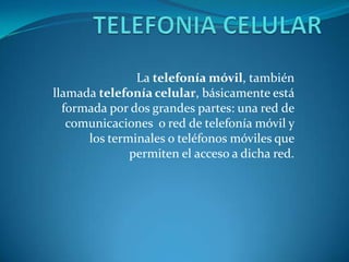 La telefonía móvil, también
llamada telefonía celular, básicamente está
formada por dos grandes partes: una red de
comunicaciones o red de telefonía móvil y
los terminales o teléfonos móviles que
permiten el acceso a dicha red.
 