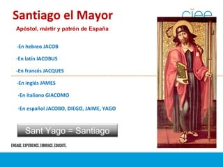 Santiago el Mayor
Apóstol, mártir y patrón de España
-En hebreo JACOB
-En latín IACOBUS
-En francés JACQUES
-En inglés JAMES
-En italiano GIACOMO
-En español JACOBO, DIEGO, JAIME, YAGO
Sant Yago = Santiago
 