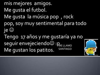 Soy chido con mis cuates y mas con  mis mejores  amigos. Me gusta el futbol. Me gusta  la música pop  , rock pop, soy muy sentimental para todo  je   Tengo  17 años y me gustaría ya no seguir envejeciendo :p Me gustan los patitos.  ME LLAMO SANTIAGO 