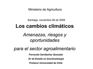 Los cambios climáticos Amenazas, riesgos y oportunidades para el sector agroalimentario Fernando Santibañez Quezada Dr de Estado en bioclimatología Profesor Universidad de Chile Santiago, noviembre 26 de 2009 Ministerio de Agricultura 