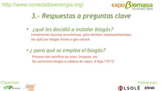 http://www.conectabioenergia.org/ 
Organizan Patrocinan 
3.- Respuestas a preguntas clave 
• ¿qué les decidió a instalar biogás? 
Inicialmente razones económicas, pero también medioambientales. 
Se optó por biogás frente a gas natural. 
• ¿ para qué se emplea el biogás? 
Proceso del sacrificio de aves, limpieza, etc. 
Se suministra biogás a caldera de vapor: 8 Kgs-170 ºC 
 