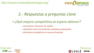 http://www.conectabioenergia.org/ 
Organizan Patrocinan 
3.- Respuestas a preguntas clave 
• ¿Qué mejora competitiva se espera obtener? 
- económica: reducción de costes 
- utilización como herramienta marketing empresarial. 
- alternativa energética en nuevos proyectos. 
 