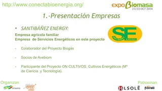 http://www.conectabioenergia.org/ 
Organizan Patrocinan 
1.-Presentación Empresas 
• SANTIBÁÑEZ ENERGY: 
Empresa agrícola familiar 
Empresa de Servicios Energéticos en este proyecto 
- Colaborador del Proyecto Biogás 
- Socios de Avebiom 
- Participante del Proyecto ON CULTIVOS, Cultivos Energéticos (Mº 
de Ciencia y Tecnología). 
 