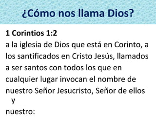 ¿Cómo nos llama Dios?
1 Corintios 1:2
a la iglesia de Dios que está en Corinto, a
los santificados en Cristo Jesús, llamados
a ser santos con todos los que en
cualquier lugar invocan el nombre de
nuestro Señor Jesucristo, Señor de ellos
  y
nuestro:
 