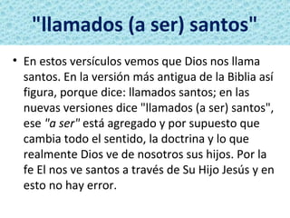 "llamados (a ser) santos"
• En estos versículos vemos que Dios nos llama
  santos. En la versión más antigua de la Biblia así
  figura, porque dice: llamados santos; en las
  nuevas versiones dice "llamados (a ser) santos",
  ese "a ser" está agregado y por supuesto que
  cambia todo el sentido, la doctrina y lo que
  realmente Dios ve de nosotros sus hijos. Por la
  fe El nos ve santos a través de Su Hijo Jesús y en
  esto no hay error.
 