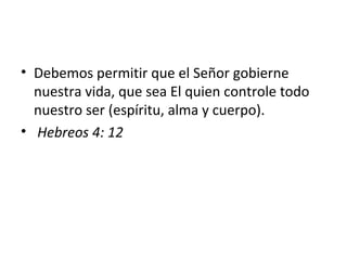 • Debemos permitir que el Señor gobierne
  nuestra vida, que sea El quien controle todo
  nuestro ser (espíritu, alma y cuerpo).
• Hebreos 4: 12
 