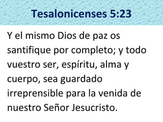 Tesalonicenses 5:23
Y el mismo Dios de paz os
santifique por completo; y todo
vuestro ser, espíritu, alma y
cuerpo, sea guardado
irreprensible para la venida de
nuestro Señor Jesucristo.
 