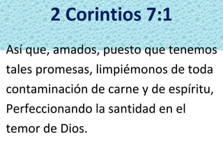 2 Corintios 7:1
Así que, amados, puesto que tenemos
tales promesas, limpiémonos de toda
contaminación de carne y de espíritu,
Perfeccionando la santidad en el
temor de Dios.
 