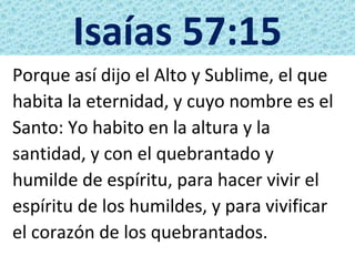 Isaías 57:15
Porque así dijo el Alto y Sublime, el que
habita la eternidad, y cuyo nombre es el
Santo: Yo habito en la altura y la
santidad, y con el quebrantado y
humilde de espíritu, para hacer vivir el
espíritu de los humildes, y para vivificar
el corazón de los quebrantados.
 
