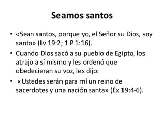 Seamos santos
• «Sean santos, porque yo, el Señor su Dios, soy
santo» (Lv 19:2; 1 P 1:16).
• Cuando Dios sacó a su pueblo de Egipto, los
atrajo a sí mismo y les ordenó que
obedecieran su voz, les dijo:
• «Ustedes serán para mí un reino de
sacerdotes y una nación santa» (Éx 19:4-6).
 