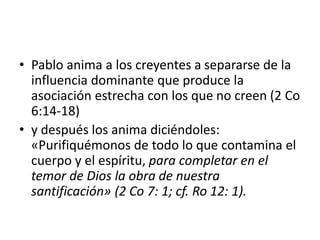 • Pablo anima a los creyentes a separarse de la
influencia dominante que produce la
asociación estrecha con los que no creen (2 Co
6:14-18)
• y después los anima diciéndoles:
«Purifiquémonos de todo lo que contamina el
cuerpo y el espíritu, para completar en el
temor de Dios la obra de nuestra
santificación» (2 Co 7: 1; cf. Ro 12: 1).
 