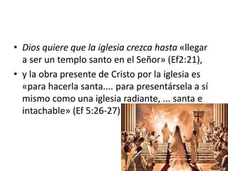 • Dios quiere que la iglesia crezca hasta «llegar
a ser un templo santo en el Señor» (Ef2:21),
• y la obra presente de Cristo por la iglesia es
«para hacerla santa.... para presentársela a sí
mismo como una iglesia radiante, ... santa e
intachable» (Ef 5:26-27)
 