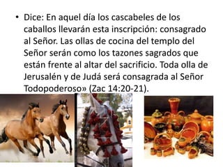• Dice: En aquel día los cascabeles de los
caballos llevarán esta inscripción: consagrado
al Señor. Las ollas de cocina del templo del
Señor serán como los tazones sagrados que
están frente al altar del sacrificio. Toda olla de
Jerusalén y de Judá será consagrada al Señor
Todopoderoso» (Zac 14:20-21).
 
