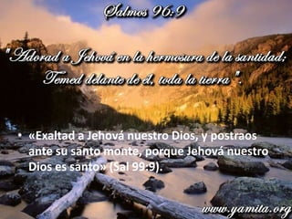 • «Exaltad a Jehová nuestro Dios, y postraos
ante su santo monte, porque Jehová nuestro
Dios es santo» (Sal 99:9).
 