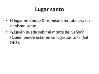 Lugar santo
• El lugar en donde Dios mismo moraba era en
sí mismo santo:
• «¿Quién puede subir al monte del Señor?
¿Quién puede estar en su lugar santo?» (Sal
24:3).
 