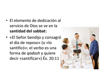 • El elemento de dedicación al
servicio de Dios se ve en la
santidad del sabbat:
• «El Señor bendijo y consagró
el día de reposo» (o «lo
santificó»; el verbo es una
forma de qadash y quiere
decir «santificar») Éx. 20:11
 