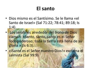 El santo
• Dios mismo es el Santísimo. Se le llama «el
Santo de Israel» (Sal 71:22; 78:41; 89:18; Is
1:4).
• Los serafines alrededor del trono de Dios
claman: «Santo, santo, santo es el Señor
Todopoderoso; toda la tierra está llena de su
gloria » (ls 6:3).
• «iSanto es el Señor nuestro Dios!» exclama el
salmista (Sal 99:9)
 